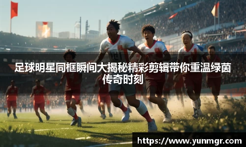 足球明星同框瞬间大揭秘精彩剪辑带你重温绿茵传奇时刻