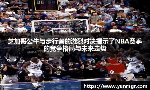 芝加哥公牛与步行者的激烈对决揭示了NBA赛季的竞争格局与未来走势